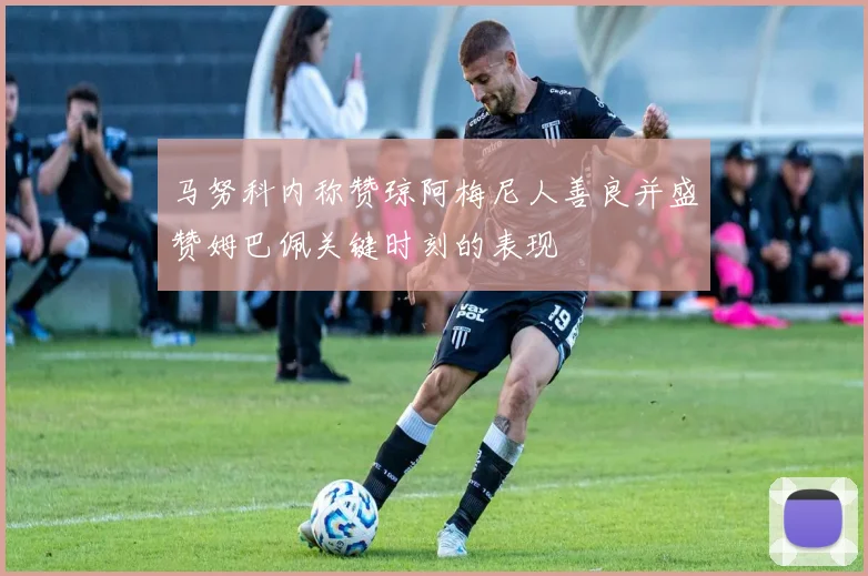 马努科内称赞琼阿梅尼人善良并盛赞姆巴佩关键时刻的表现