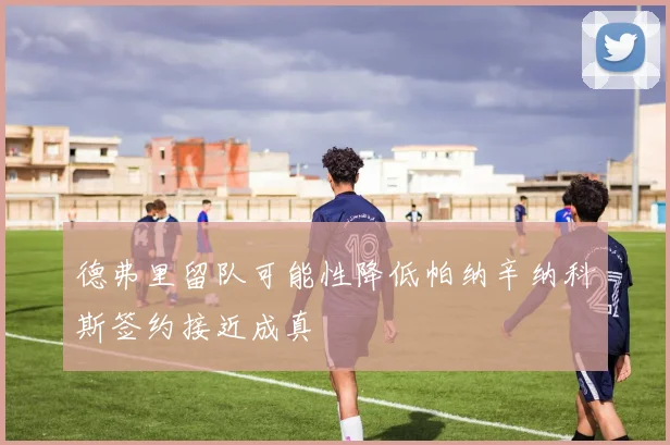 德弗里留队可能性降低帕纳辛纳科斯签约接近成真