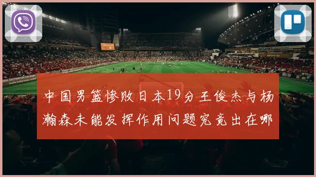 中国男篮惨败日本19分王俊杰与杨瀚森未能发挥作用问题究竟出在哪儿