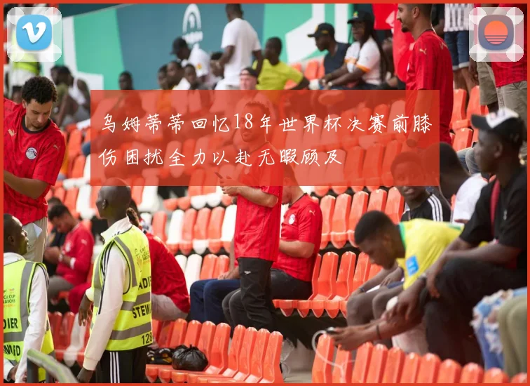 乌姆蒂蒂回忆18年世界杯决赛前膝伤困扰全力以赴无暇顾及