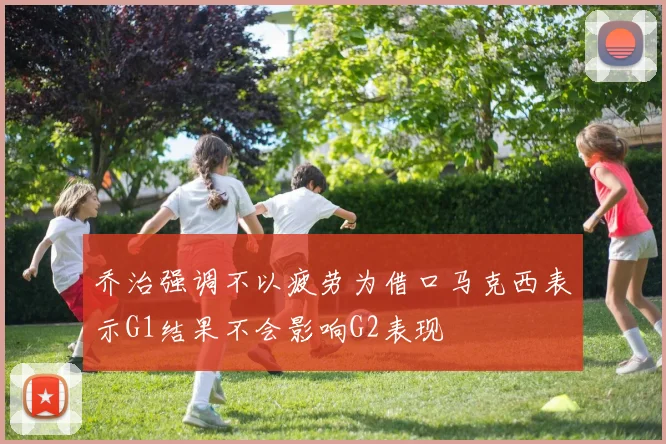 乔治强调不以疲劳为借口马克西表示G1结果不会影响G2表现