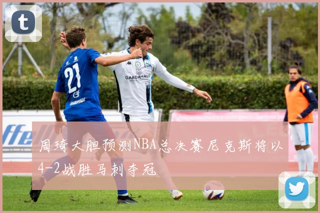 周琦大胆预测NBA总决赛尼克斯将以4-2战胜马刺夺冠