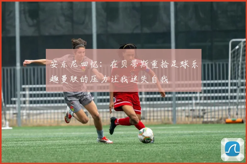 安东尼回忆：在贝蒂斯重拾足球乐趣曼联的压力让我迷失自我