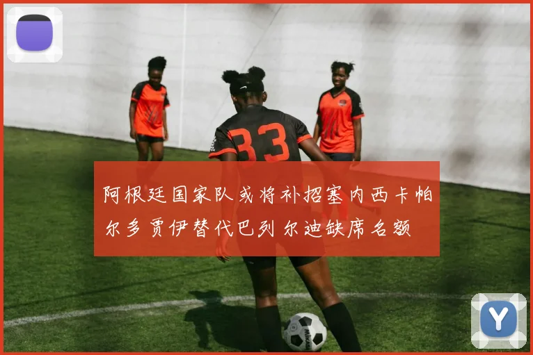阿根廷国家队或将补招塞内西卡帕尔多贾伊替代巴列尔迪缺席名额