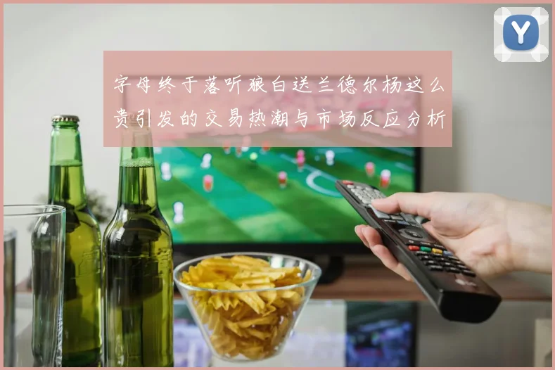 字母终于落听狼白送兰德尔杨这么贵引发的交易热潮与市场反应分析