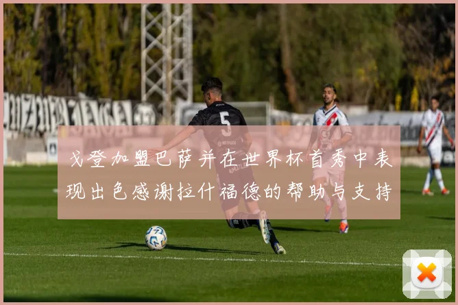 戈登加盟巴萨并在世界杯首秀中表现出色感谢拉什福德的帮助与支持