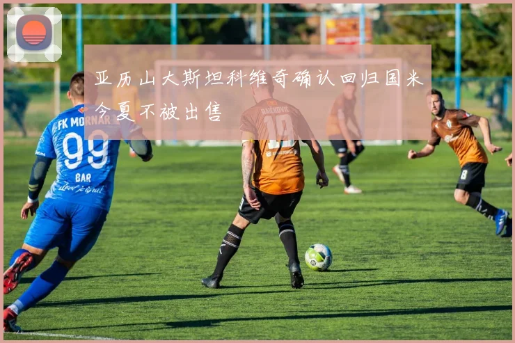 亚历山大斯坦科维奇确认回归国米今夏不被出售