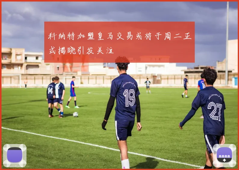科纳特加盟皇马交易或将于周二正式揭晓引发关注