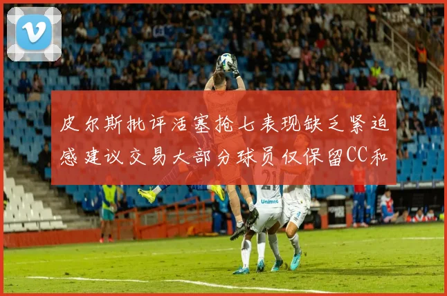 皮尔斯批评活塞抢七表现缺乏紧迫感建议交易大部分球员仅保留CC和詹金斯